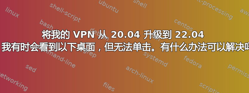 将我的 VPN 从 20.04 升级到 22.04 后，我有时会看到以下桌面，但无法单击。有什么办法可以解决吗？