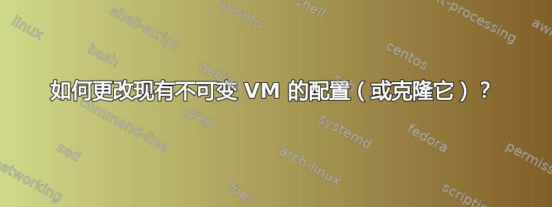 如何更改现有不可变 VM 的配置（或克隆它）？