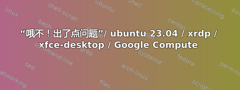 “哦不！出了点问题”/ ubuntu 23.04 / xrdp / xfce-desktop / Google Compute