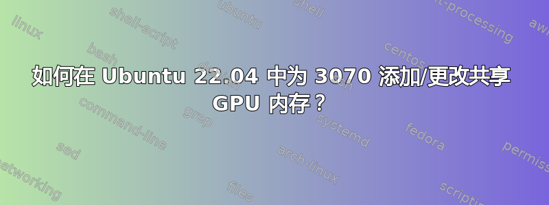 如何在 Ubuntu 22.04 中为 3070 添加/更改共享 GPU 内存？