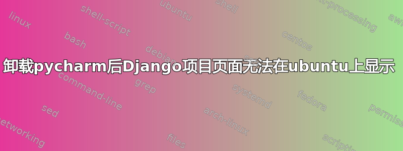 卸载pycharm后Django项目页面无法在ubuntu上显示