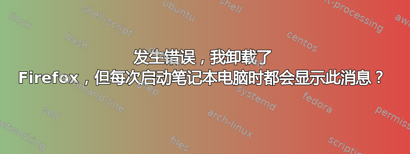 发生错误，我卸载了 Firefox，但每次启动笔记本电脑时都会显示此消息？