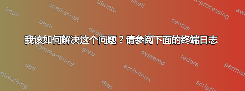 我该如何解决这个问题？请参阅下面的终端日志