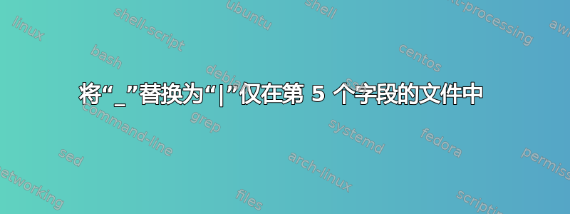 将“_”替换为“|”仅在第 5 个字段的文件中