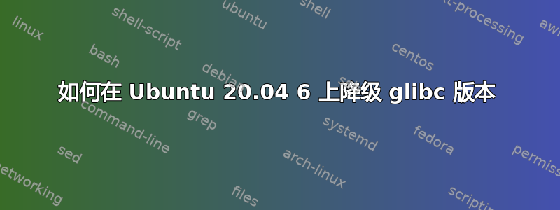 如何在 Ubuntu 20.04 6 上降级 glibc 版本