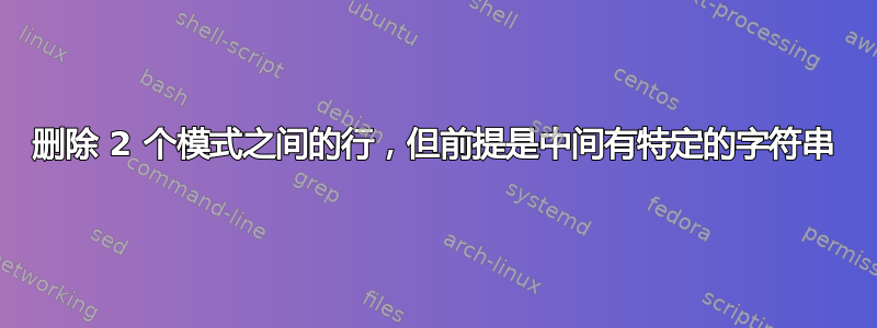 删除 2 个模式之间的行，但前提是中间有特定的字符串