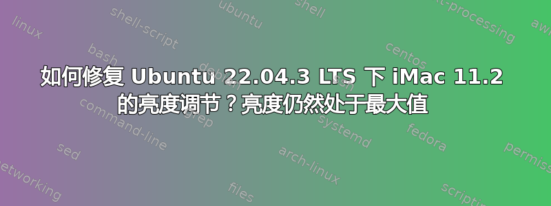 如何修复 Ubuntu 22.04.3 LTS 下 iMac 11.2 的亮度调节？亮度仍然处于最大值