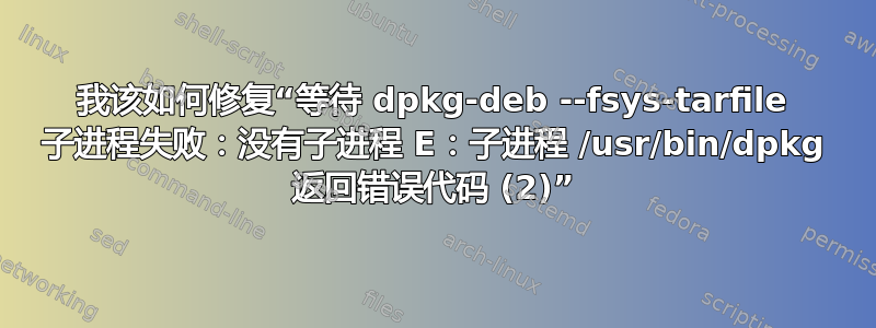 我该如何修复“等待 dpkg-deb --fsys-tarfile 子进程失败：没有子进程 E：子进程 /usr/bin/dpkg 返回错误代码 (2)”