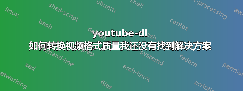 youtube-dl 如何转换视频格式质量我还没有找到解决方案