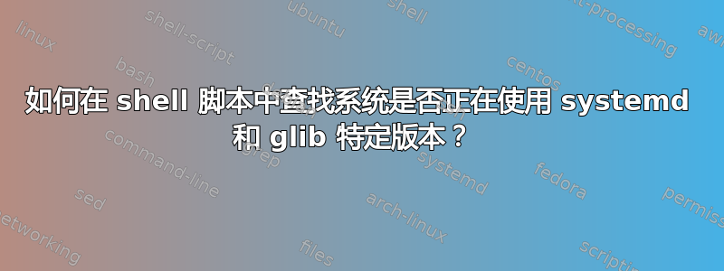 如何在 shell 脚本中查找系统是否正在使用 systemd 和 glib 特定版本？ 