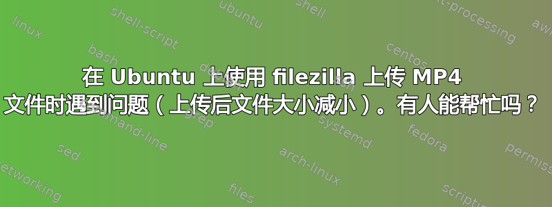 在 Ubuntu 上使用 filezilla 上传 MP4 文件时遇到问题（上传后文件大小减小）。有人能帮忙吗？