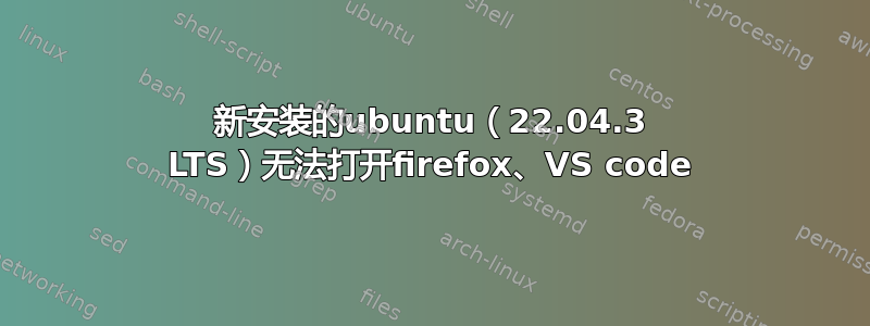 新安装的ubuntu（22.04.3 LTS）无法打开firefox、VS code