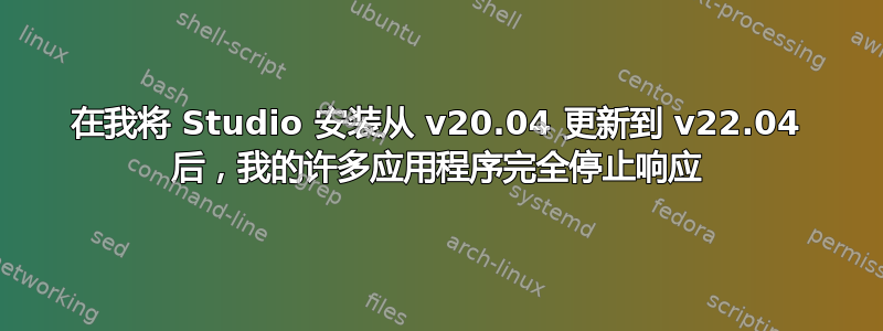 在我将 Studio 安装从 v20.04 更新到 v22.04 后，我的许多应用程序完全停止响应