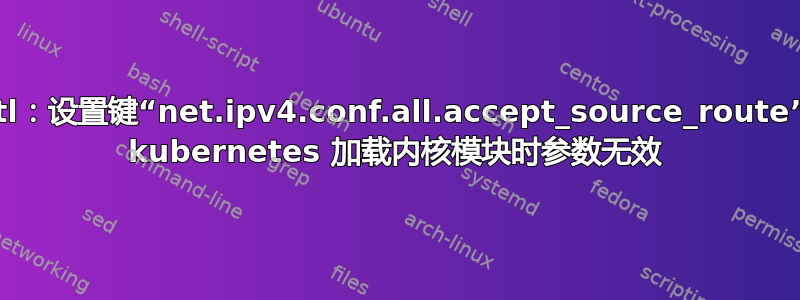 sysctl：设置键“net.ipv4.conf.all.accept_source_route”：为 kubernetes 加载内核模块时参数无效