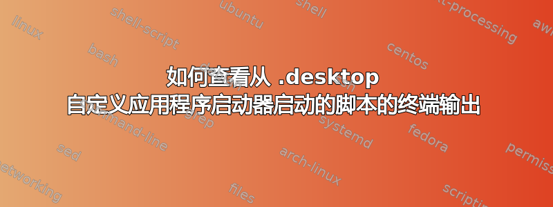 如何查看从 .desktop 自定义应用程序启动器启动的脚本的终端输出