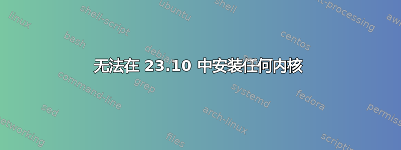 无法在 23.10 中安装任何内核