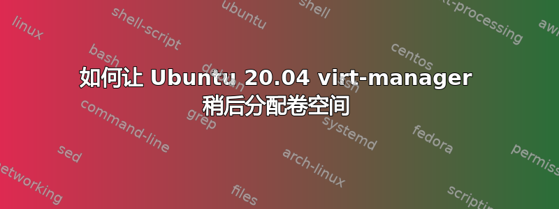 如何让 Ubuntu 20.04 virt-manager 稍后分配卷空间