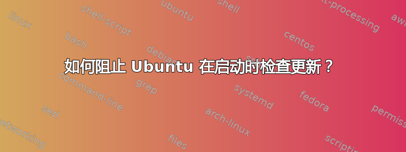 如何阻止 Ubuntu 在启动时检查更新？