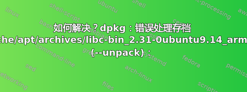 如何解决？dpkg：错误处理存档 /var/cache/apt/archives/libc-bin_2.31-0ubuntu9.14_arm64.deb (--unpack)：