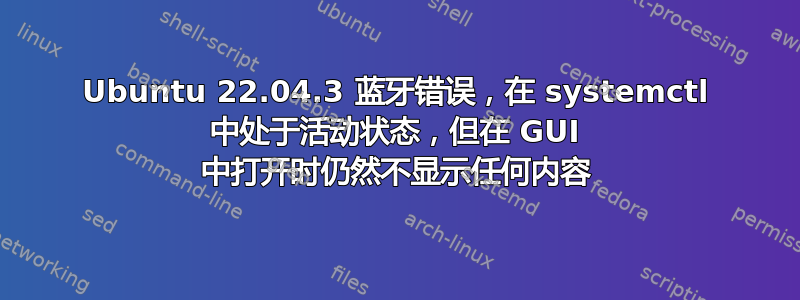 Ubuntu 22.04.3 蓝牙错误，在 systemctl 中处于活动状态，但在 GUI 中打开时仍然不显示任何内容