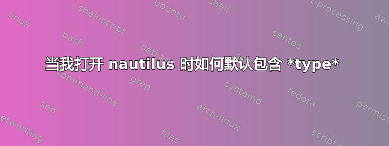 当我打开 nautilus 时如何默认包含 *type*