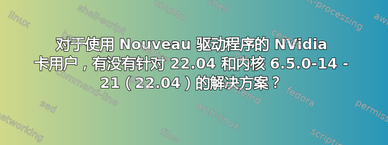 对于使用 Nouveau 驱动程序的 NVidia 卡用户，有没有针对 22.04 和内核 6.5.0-14 - 21（22.04）的解决方案？