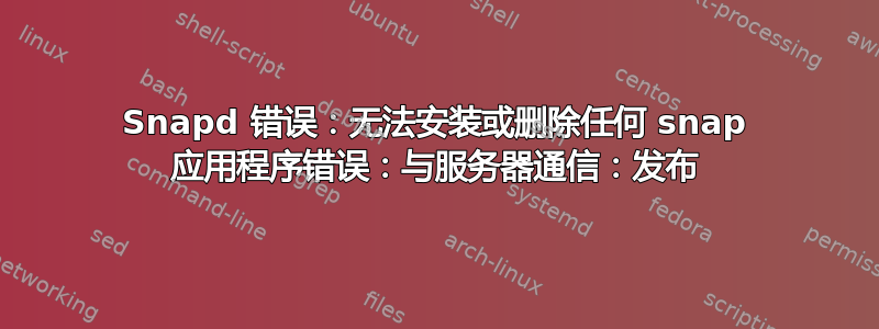 Snapd 错误：无法安装或删除任何 snap 应用程序错误：与服务器通信：发布