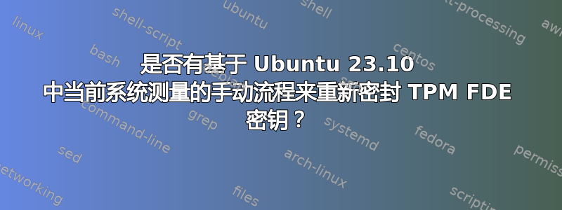 是否有基于 Ubuntu 23.10 中当前系统测量的手动流程来重新密封 TPM FDE 密钥？