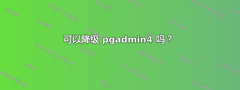 可以降级 pgadmin4 吗？