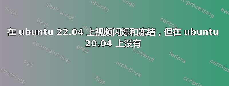 在 ubuntu 22.04 上视频闪烁和冻结，但在 ubuntu 20.04 上没有