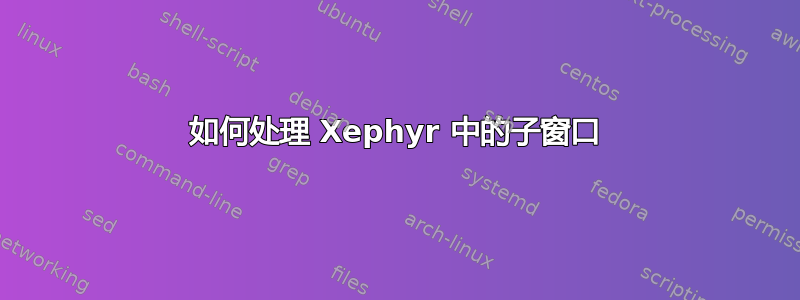 如何处理 Xephyr 中的子窗口