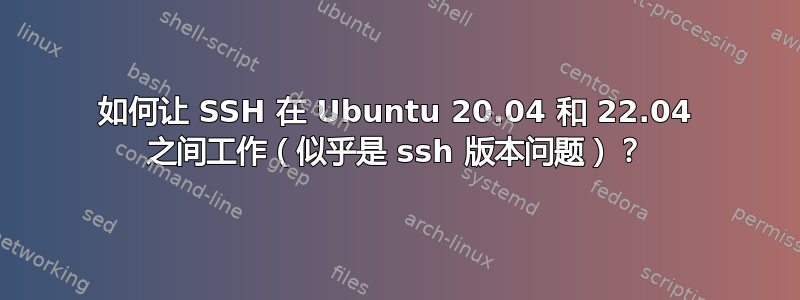 如何让 SSH 在 Ubuntu 20.04 和 22.04 之间工作（似乎是 ssh 版本问题）？