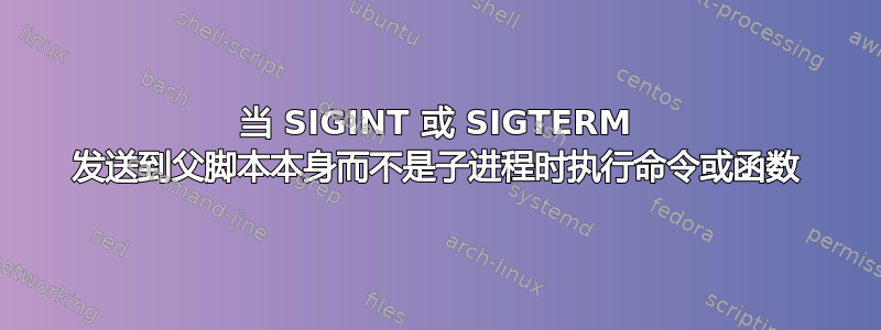 当 SIGINT 或 SIGTERM 发送到父脚本本身而不是子进程时执行命令或函数