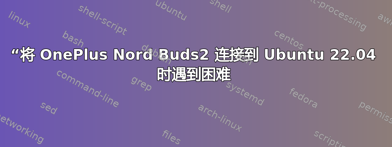 “将 OnePlus Nord Buds2 连接到 Ubuntu 22.04 时遇到困难