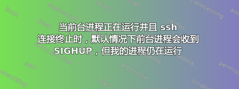 当前台进程正在运行并且 ssh 连接终止时，默认情况下前台进程会收到 SIGHUP，但我的进程仍在运行