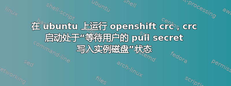 在 ubuntu 上运行 openshift crc，crc 启动处于“等待用户的 pull secret 写入实例磁盘”状态