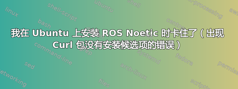 我在 Ubuntu 上安装 ROS Noetic 时卡住了（出现 Curl 包没有安装候选项的错误）