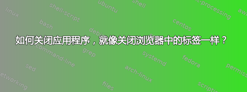 如何关闭应用程序，就像关闭浏览器中的标签一样？