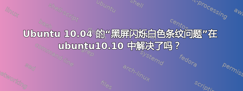 Ubuntu 10.04 的“黑屏闪烁白色条纹问题”在 ubuntu10.10 中解决了吗？