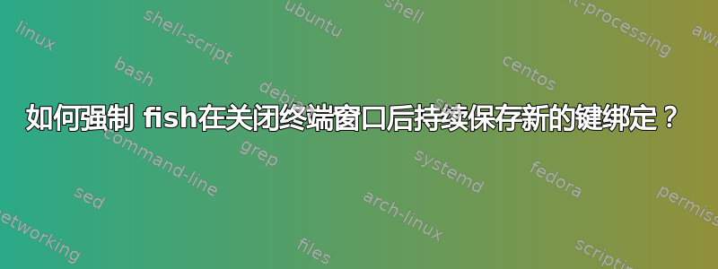 如何强制 fish在关闭终端窗口后持续保存新的键绑定？