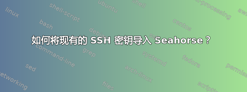 如何将现有的 SSH 密钥导入 Seahorse？