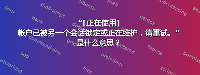 “[正在使用] 帐户已被另一个会话锁定或正在维护，请重试。” 是什么意思？