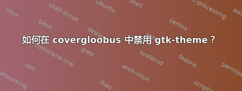 如何在 covergloobus 中禁用 gtk-theme？