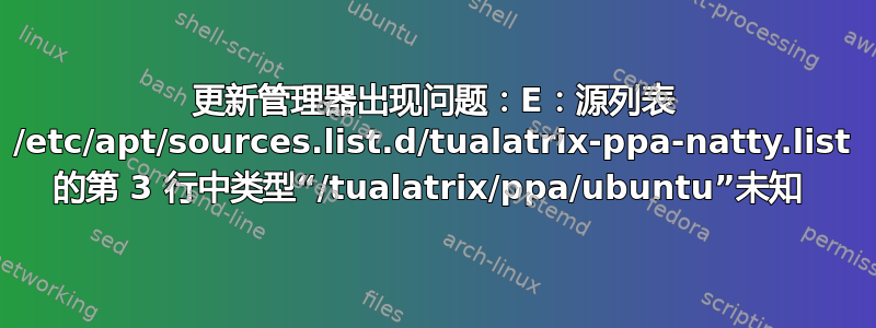 更新管理器出现问题：E：源列表 /etc/apt/sources.list.d/tualatrix-ppa-natty.list 的第 3 行中类型“/tualatrix/ppa/ubuntu”未知 