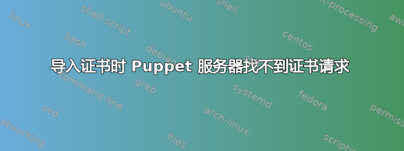 导入证书时 Puppet 服务器找不到证书请求