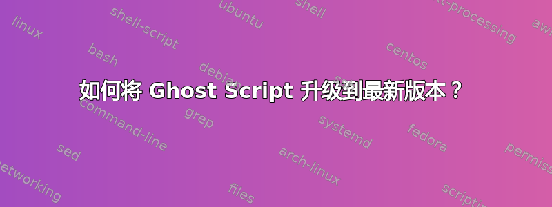 如何将 Ghost Script 升级到最新版本？