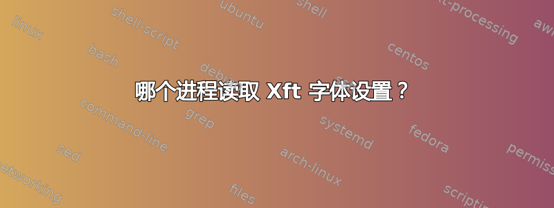 哪个进程读取 Xft 字体设置？