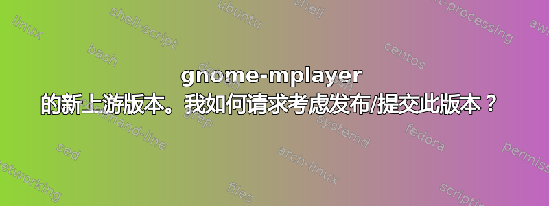 gnome-mplayer 的新上游版本。我如何请求考虑发布/提交此版本？