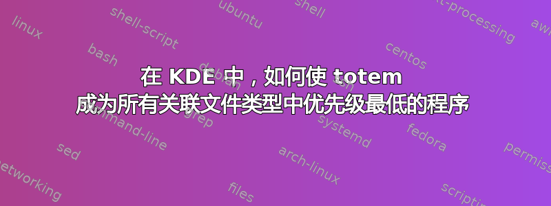 在 KDE 中，如何使 totem 成为所有关联文件类型中优先级最低的程序