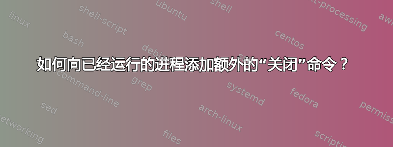 如何向已经运行的进程添加额外的“关闭”命令？